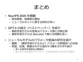 まとめ
• NeurIPS 2020 を概観
– 参加者数，投稿数の増加
– ニューラルネットに関する研究が多い
• GPT-3 の論⽂（ベストペーパー）を紹介
– 事前学習モデルの性能はパラメータ数に対数⽐例
– 事前学習モデルは Zero-shot で解ける問題も多い
• ニューラルモデルのパラメータ削減の研究を紹介
– 課題︓（事前学習モデルなど）パラメータ数増加への対処
– 蒸留，圧縮，軽量なモデル設計の 3種をそれぞれ紹介
• 多くの研究が実装を公開済み
• 個⼈的には学習せずにパラメータ削減を試みる研究が印象的
55
 
