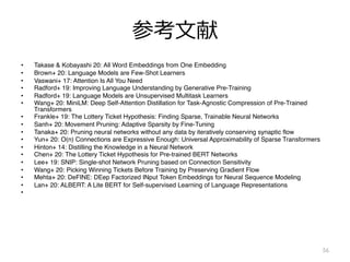 参考⽂献
• Takase & Kobayashi 20: All Word Embeddings from One Embedding
• Brown+ 20: Language Models are Few-Shot Learners
• Vaswani+ 17: Attention Is All You Need
• Radford+ 19: Improving Language Understanding by Generative Pre-Training
• Radford+ 19: Language Models are Unsupervised Multitask Learners
• Wang+ 20: MiniLM: Deep Self-Attention Distillation for Task-Agnostic Compression of Pre-Trained
Transformers
• Frankle+ 19: The Lottery Ticket Hypothesis: Finding Sparse, Trainable Neural Networks
• Sanh+ 20: Movement Pruning: Adaptive Sparsity by Fine-Tuning
• Tanaka+ 20: Pruning neural networks without any data by iteratively conserving synaptic flow
• Yun+ 20: O(n) Connections are Expressive Enough: Universal Approximability of Sparse Transformers
• Hinton+ 14: Distilling the Knowledge in a Neural Network
• Chen+ 20: The Lottery Ticket Hypothesis for Pre-trained BERT Networks
• Lee+ 19: SNIP: Single-shot Network Pruning based on Connection Sensitivity
• Wang+ 20: Picking Winning Tickets Before Training by Preserving Gradient Flow
• Mehta+ 20: DeFINE: DEep Factorized INput Token Embeddings for Neural Sequence Modeling
• Lan+ 20: ALBERT: A Lite BERT for Self-supervised Learning of Language Representations
•
56
 