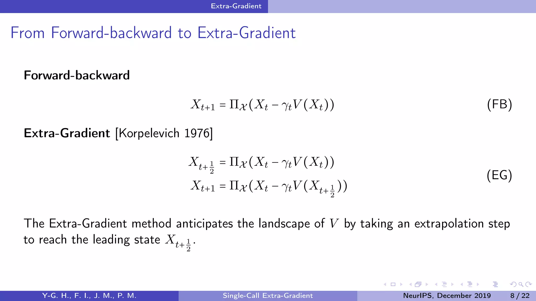 Extra-Gradient
From Forward-backward to Extra-Gradient
Forward-backward
Xt+1 = ΠX (Xt − γtV (Xt)) (FB)
Extra-Gradient [Korpelevich 1976]
Xt+ 1
2
= ΠX (Xt − γtV (Xt))
Xt+1 = ΠX (Xt − γtV (Xt+ 1
2
))
(EG)
The Extra-Gradient method anticipates the landscape of V by taking an extrapolation step
to reach the leading state Xt+ 1
2
.
Y-G. H., F. I., J. M., P. M. Single-Call Extra-Gradient NeurIPS, December 2019 8 / 22
 