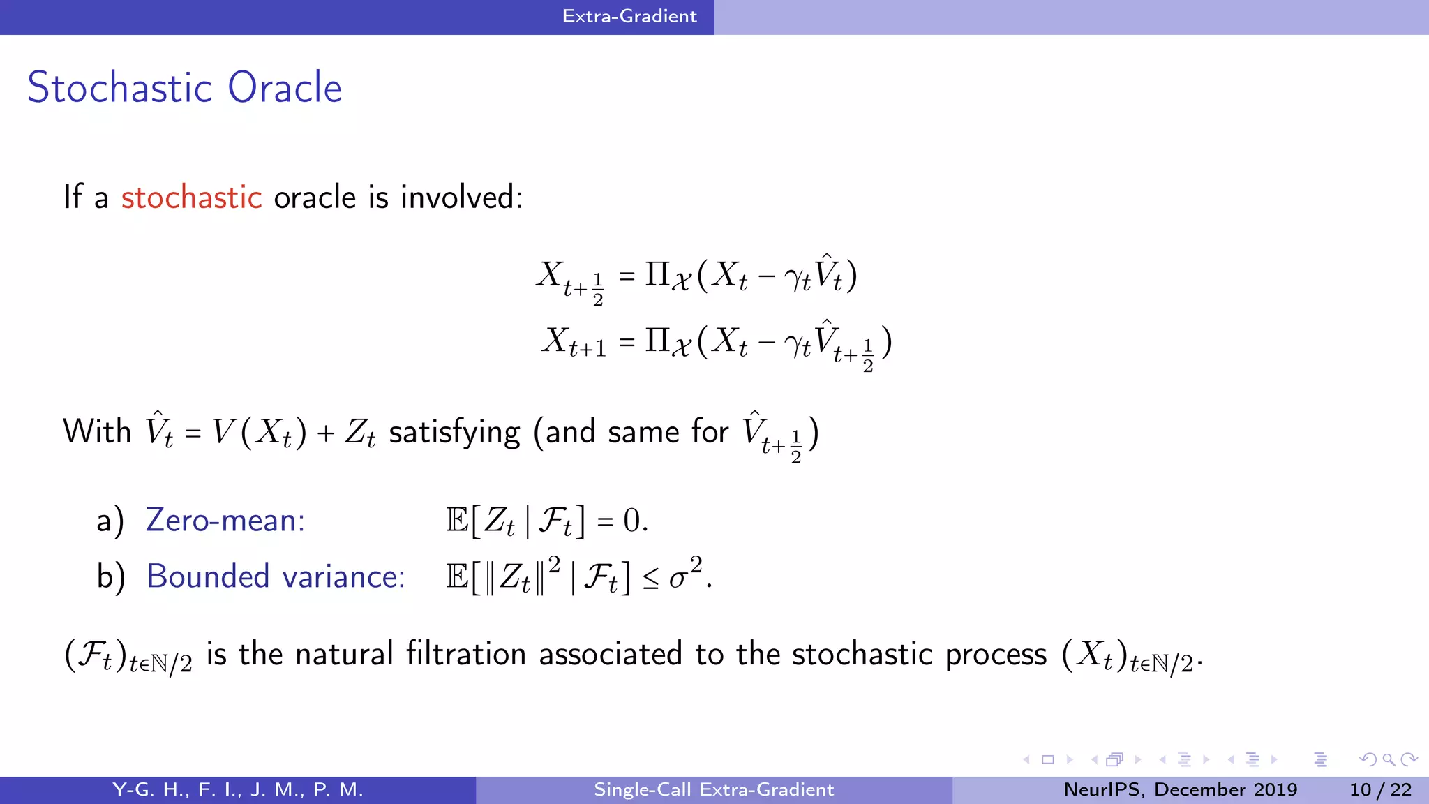 Extra-Gradient
Stochastic Oracle
If a stochastic oracle is involved:
Xt+1
2
= ΠX (Xt − γt
ˆVt)
Xt+1 = ΠX (Xt − γt
ˆVt+1
2
)
With ˆVt = V (Xt) + Zt satisfying (and same for ˆVt+ 1
2
)
a) Zero-mean: E[Zt Ft] = 0.
b) Bounded variance: E[ Zt
2
Ft] ≤ σ2
.
(Ft)t∈N/2 is the natural ﬁltration associated to the stochastic process (Xt)t∈N/2.
Y-G. H., F. I., J. M., P. M. Single-Call Extra-Gradient NeurIPS, December 2019 10 / 22
 