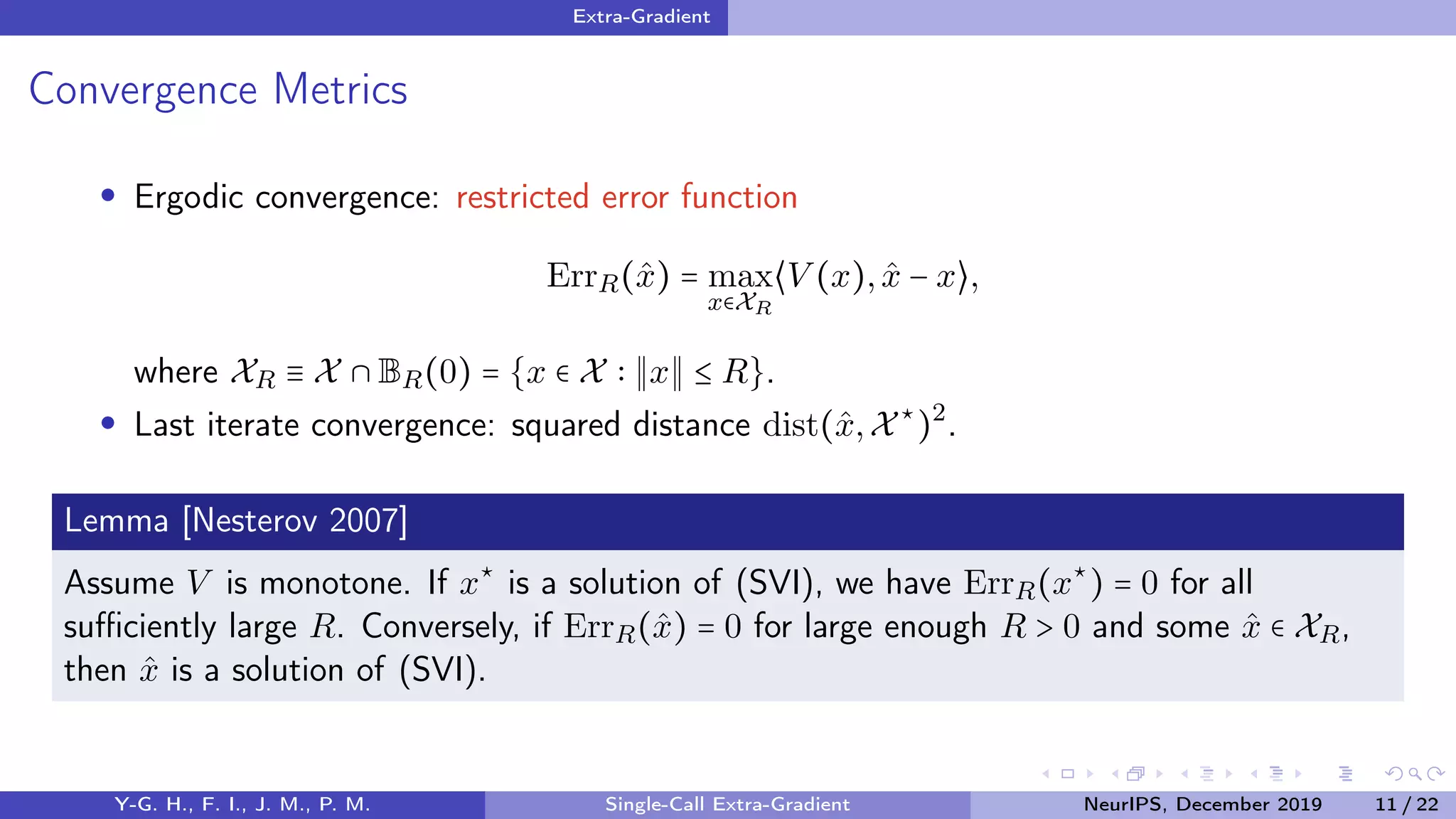 Extra-Gradient
Convergence Metrics
Ergodic convergence: restricted error function
ErrR(ˆx) = max
x∈XR
⟨V (x), ˆx − x⟩,
where XR ≡ X ∩ BR(0) = {x ∈ X x ≤ R}.
Last iterate convergence: squared distance dist(ˆx,X⋆
)2
.
Lemma [Nesterov 2007]
Assume V is monotone. If x⋆
is a solution of (SVI), we have ErrR(x⋆
) = 0 for all
suﬃciently large R. Conversely, if ErrR(ˆx) = 0 for large enough R > 0 and some ˆx ∈ XR,
then ˆx is a solution of (SVI).
Y-G. H., F. I., J. M., P. M. Single-Call Extra-Gradient NeurIPS, December 2019 11 / 22
 