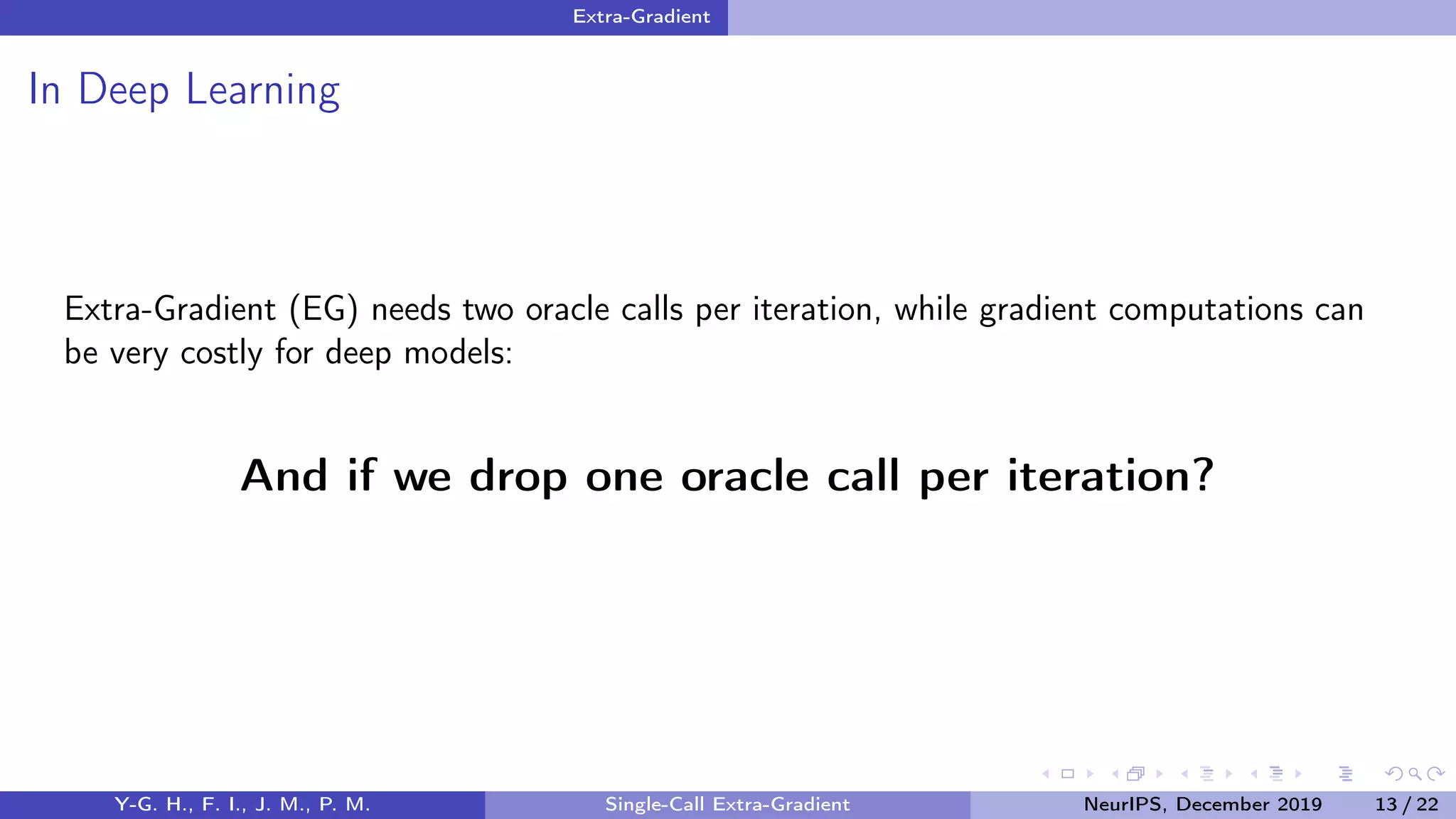 Extra-Gradient
In Deep Learning
Extra-Gradient (EG) needs two oracle calls per iteration, while gradient computations can
be very costly for deep models:
And if we drop one oracle call per iteration?
Y-G. H., F. I., J. M., P. M. Single-Call Extra-Gradient NeurIPS, December 2019 13 / 22
 