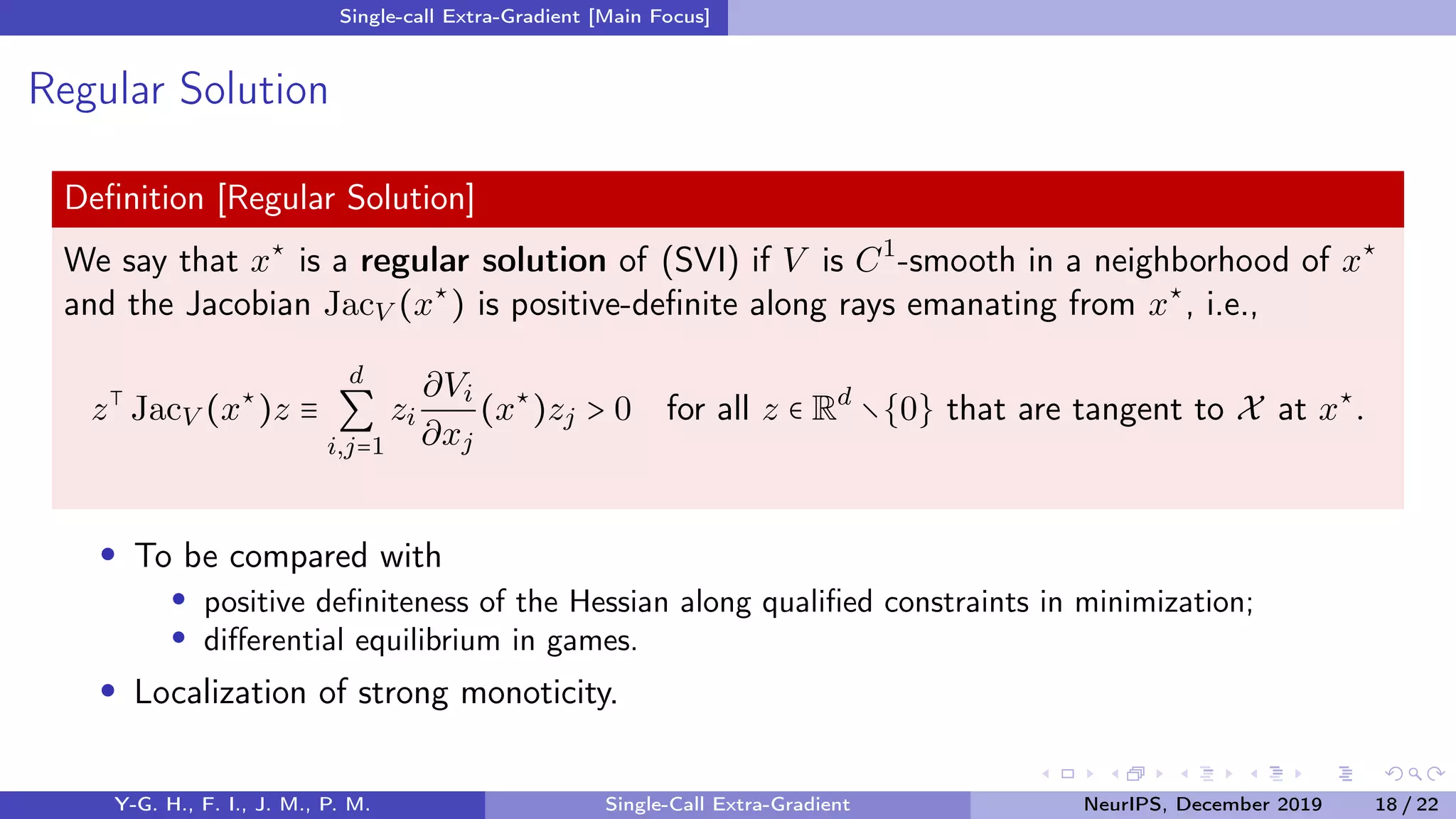 Single-call Extra-Gradient [Main Focus]
Regular Solution
Deﬁnition [Regular Solution]
We say that x⋆
is a regular solution of (SVI) if V is C1
-smooth in a neighborhood of x⋆
and the Jacobian JacV (x⋆
) is positive-deﬁnite along rays emanating from x⋆
, i.e.,
z⊺
JacV (x⋆
)z ≡
d
∑
i,j=1
zi
∂Vi
∂xj
(x⋆
)zj > 0 for all z ∈ Rd
∖{0} that are tangent to X at x⋆
.
To be compared with
positive deﬁniteness of the Hessian along qualiﬁed constraints in minimization;
diﬀerential equilibrium in games.
Localization of strong monoticity.
Y-G. H., F. I., J. M., P. M. Single-Call Extra-Gradient NeurIPS, December 2019 18 / 22
 