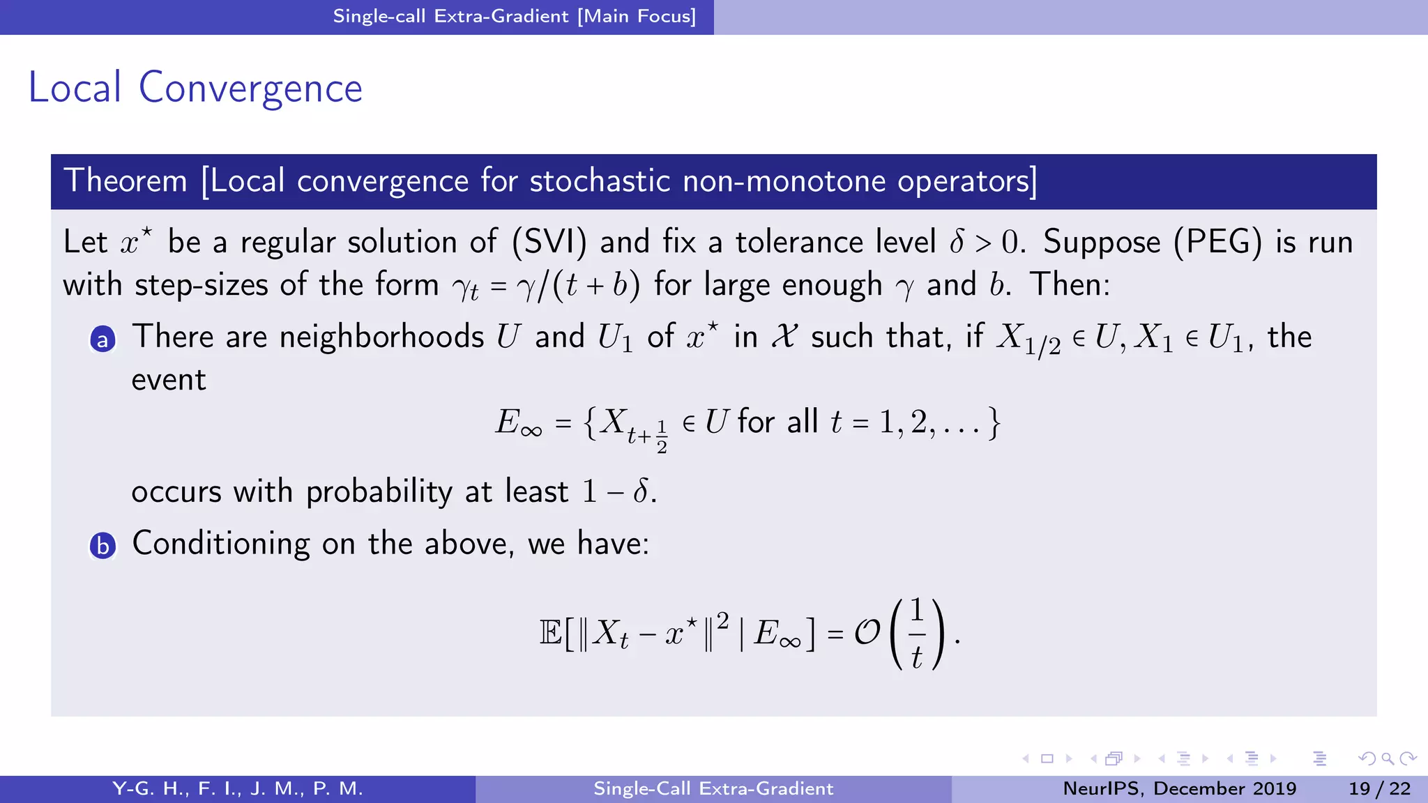 Single-call Extra-Gradient [Main Focus]
Local Convergence
Theorem [Local convergence for stochastic non-monotone operators]
Let x⋆
be a regular solution of (SVI) and ﬁx a tolerance level δ > 0. Suppose (PEG) is run
with step-sizes of the form γt = γ/(t + b) for large enough γ and b. Then:
(a) There are neighborhoods U and U1 of x⋆
in X such that, if X1/2 ∈ U,X1 ∈ U1, the
event
E∞ = {Xt+ 1
2
∈ U for all t = 1,2,...}
occurs with probability at least 1 − δ.
(b) Conditioning on the above, we have:
E[ Xt − x⋆ 2
E∞] = O (
1
t
).
Y-G. H., F. I., J. M., P. M. Single-Call Extra-Gradient NeurIPS, December 2019 19 / 22
 