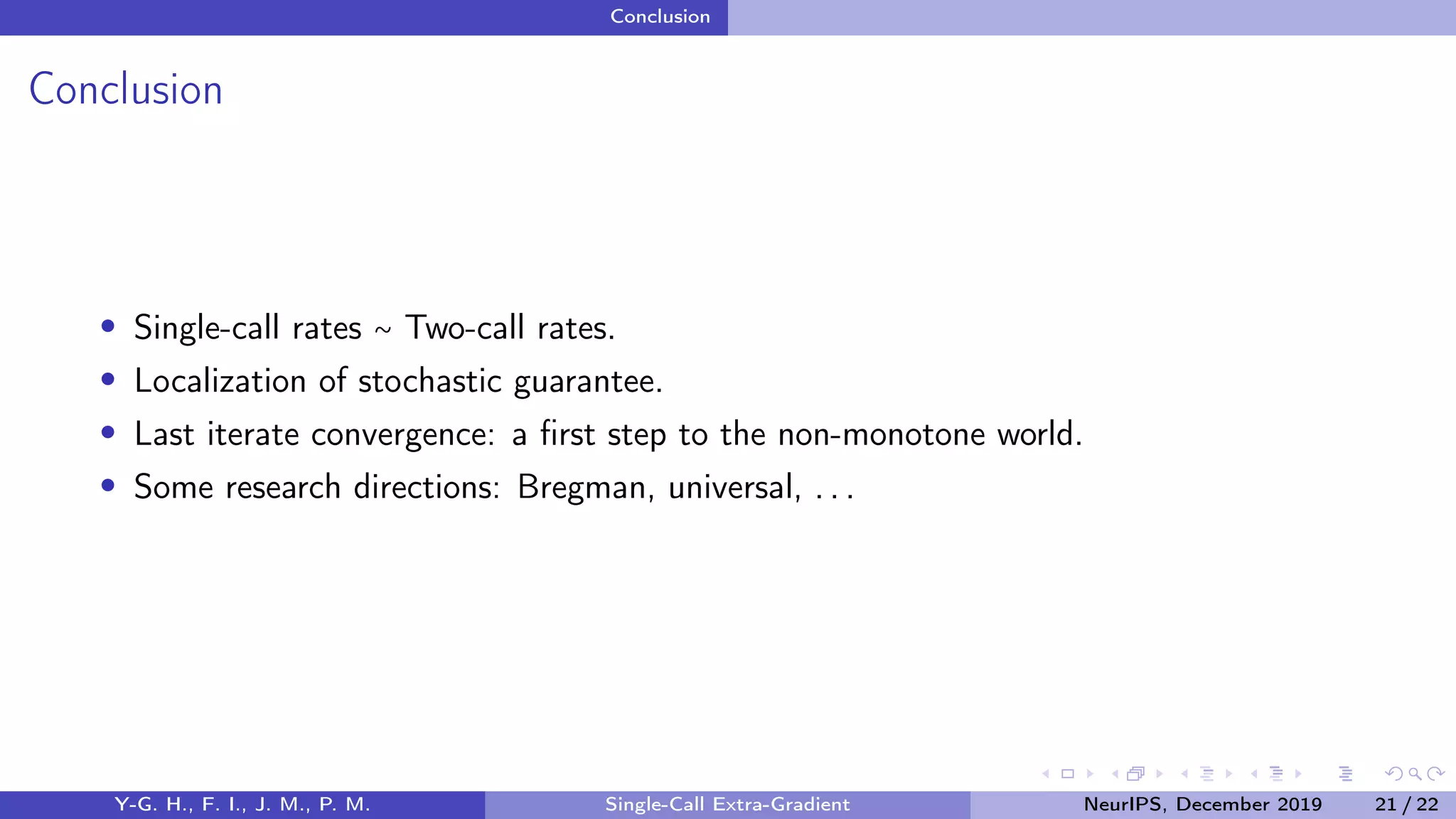 Conclusion
Conclusion
Single-call rates ∼ Two-call rates.
Localization of stochastic guarantee.
Last iterate convergence: a ﬁrst step to the non-monotone world.
Some research directions: Bregman, universal, . . .
Y-G. H., F. I., J. M., P. M. Single-Call Extra-Gradient NeurIPS, December 2019 21 / 22
 