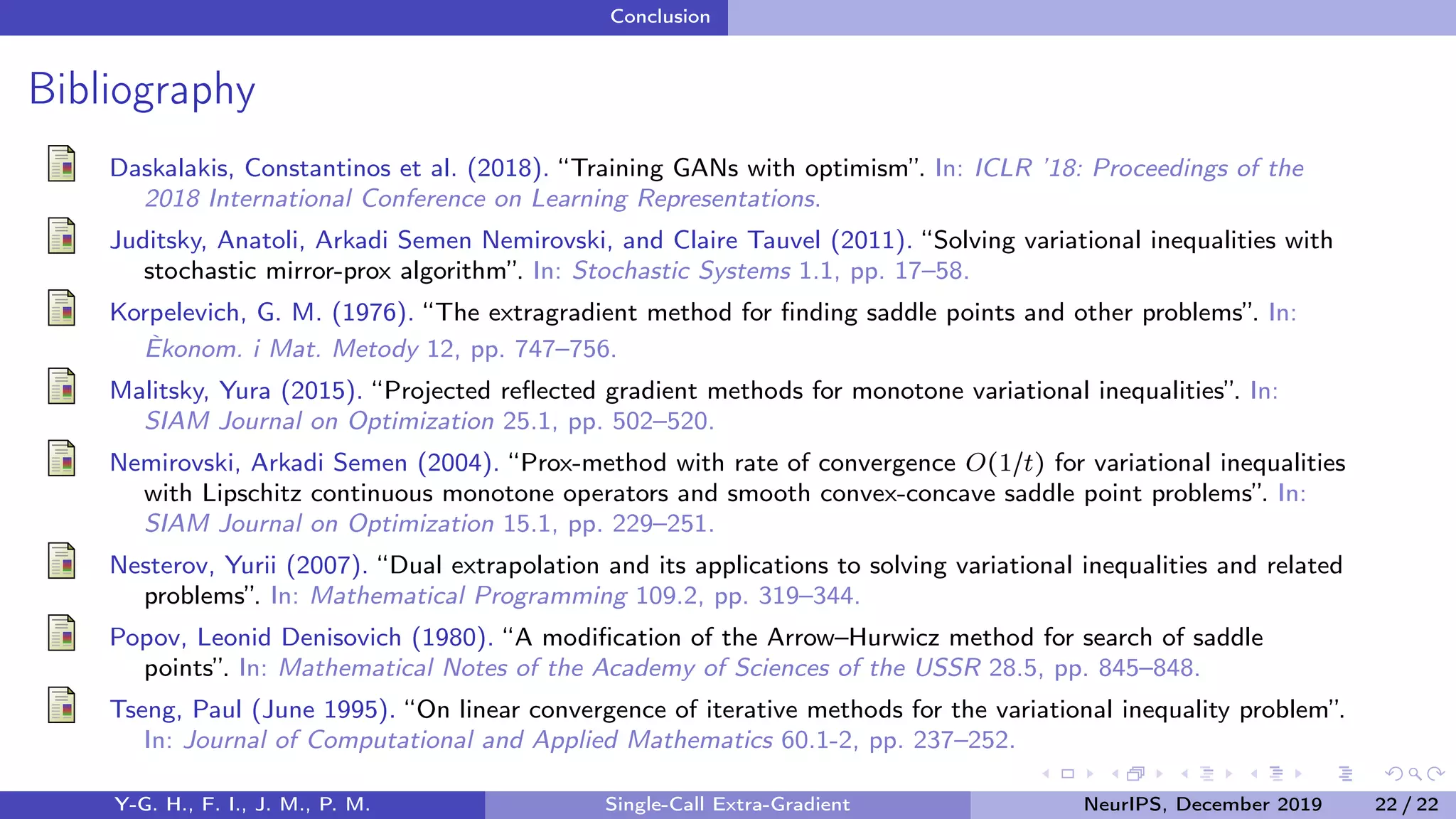 Conclusion
Bibliography
Daskalakis, Constantinos et al. (2018). “Training GANs with optimism”. In: ICLR ’18: Proceedings of the
2018 International Conference on Learning Representations.
Juditsky, Anatoli, Arkadi Semen Nemirovski, and Claire Tauvel (2011). “Solving variational inequalities with
stochastic mirror-prox algorithm”. In: Stochastic Systems 1.1, pp. 17–58.
Korpelevich, G. M. (1976). “The extragradient method for ﬁnding saddle points and other problems”. In:
Èkonom. i Mat. Metody 12, pp. 747–756.
Malitsky, Yura (2015). “Projected reﬂected gradient methods for monotone variational inequalities”. In:
SIAM Journal on Optimization 25.1, pp. 502–520.
Nemirovski, Arkadi Semen (2004). “Prox-method with rate of convergence O(1/t) for variational inequalities
with Lipschitz continuous monotone operators and smooth convex-concave saddle point problems”. In:
SIAM Journal on Optimization 15.1, pp. 229–251.
Nesterov, Yurii (2007). “Dual extrapolation and its applications to solving variational inequalities and related
problems”. In: Mathematical Programming 109.2, pp. 319–344.
Popov, Leonid Denisovich (1980). “A modiﬁcation of the Arrow–Hurwicz method for search of saddle
points”. In: Mathematical Notes of the Academy of Sciences of the USSR 28.5, pp. 845–848.
Tseng, Paul (June 1995). “On linear convergence of iterative methods for the variational inequality problem”.
In: Journal of Computational and Applied Mathematics 60.1-2, pp. 237–252.
Y-G. H., F. I., J. M., P. M. Single-Call Extra-Gradient NeurIPS, December 2019 22 / 22
 