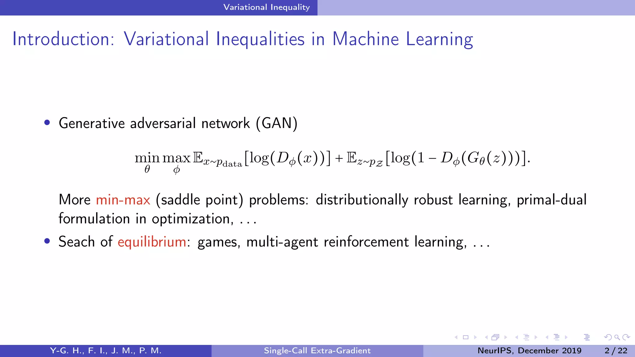 Variational Inequality
Introduction: Variational Inequalities in Machine Learning
Generative adversarial network (GAN)
min
θ
max
φ
Ex∼pdata
[log(Dφ(x))] + Ez∼pZ
[log(1 − Dφ(Gθ(z)))].
More min-max (saddle point) problems: distributionally robust learning, primal-dual
formulation in optimization, . . .
Seach of equilibrium: games, multi-agent reinforcement learning, . . .
Y-G. H., F. I., J. M., P. M. Single-Call Extra-Gradient NeurIPS, December 2019 2 / 22
 