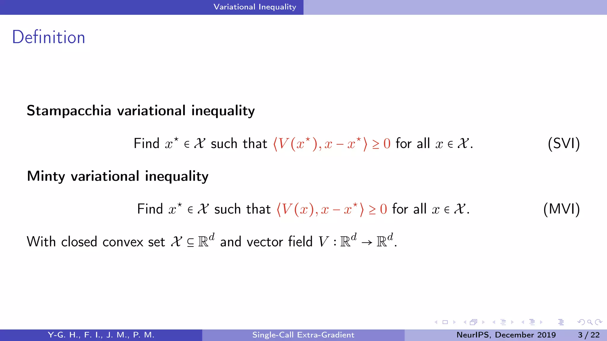 Variational Inequality
Deﬁnition
Stampacchia variational inequality
Find x⋆
∈ X such that ⟨V (x⋆
),x − x⋆
⟩ ≥ 0 for all x ∈ X. (SVI)
Minty variational inequality
Find x⋆
∈ X such that ⟨V (x),x − x⋆
⟩ ≥ 0 for all x ∈ X. (MVI)
With closed convex set X ⊆ Rd
and vector ﬁeld V Rd
→ Rd
.
Y-G. H., F. I., J. M., P. M. Single-Call Extra-Gradient NeurIPS, December 2019 3 / 22
 