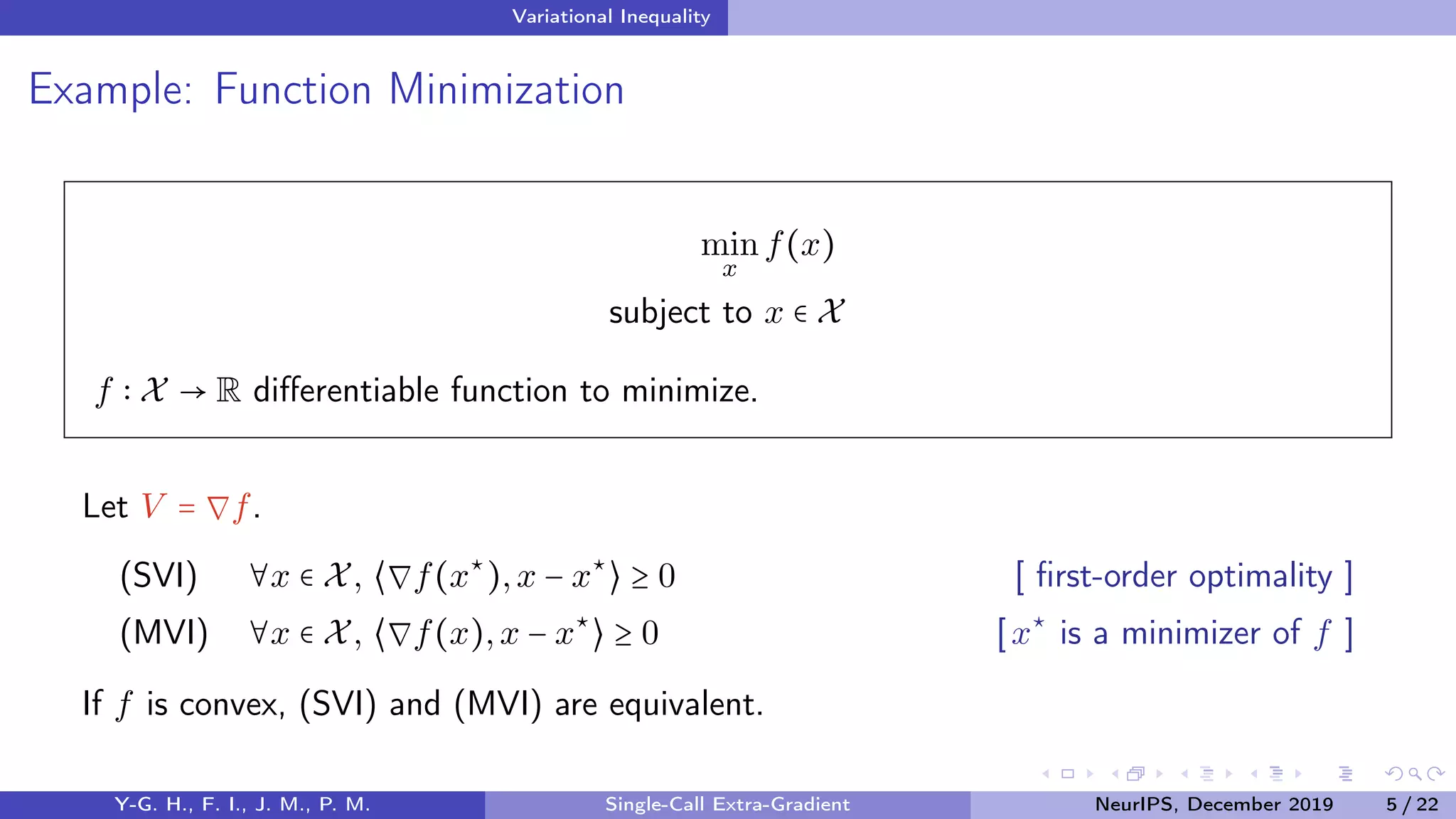 Variational Inequality
Example: Function Minimization
min
x
f(x)
subject to x ∈ X
f X → R diﬀerentiable function to minimize.
Let V = ∇f.
(SVI) ∀x ∈ X, ⟨∇f(x⋆
),x − x⋆
⟩ ≥ 0 [ ﬁrst-order optimality ]
(MVI) ∀x ∈ X, ⟨∇f(x),x − x⋆
⟩ ≥ 0 [x⋆
is a minimizer of f ]
If f is convex, (SVI) and (MVI) are equivalent.
Y-G. H., F. I., J. M., P. M. Single-Call Extra-Gradient NeurIPS, December 2019 5 / 22
 