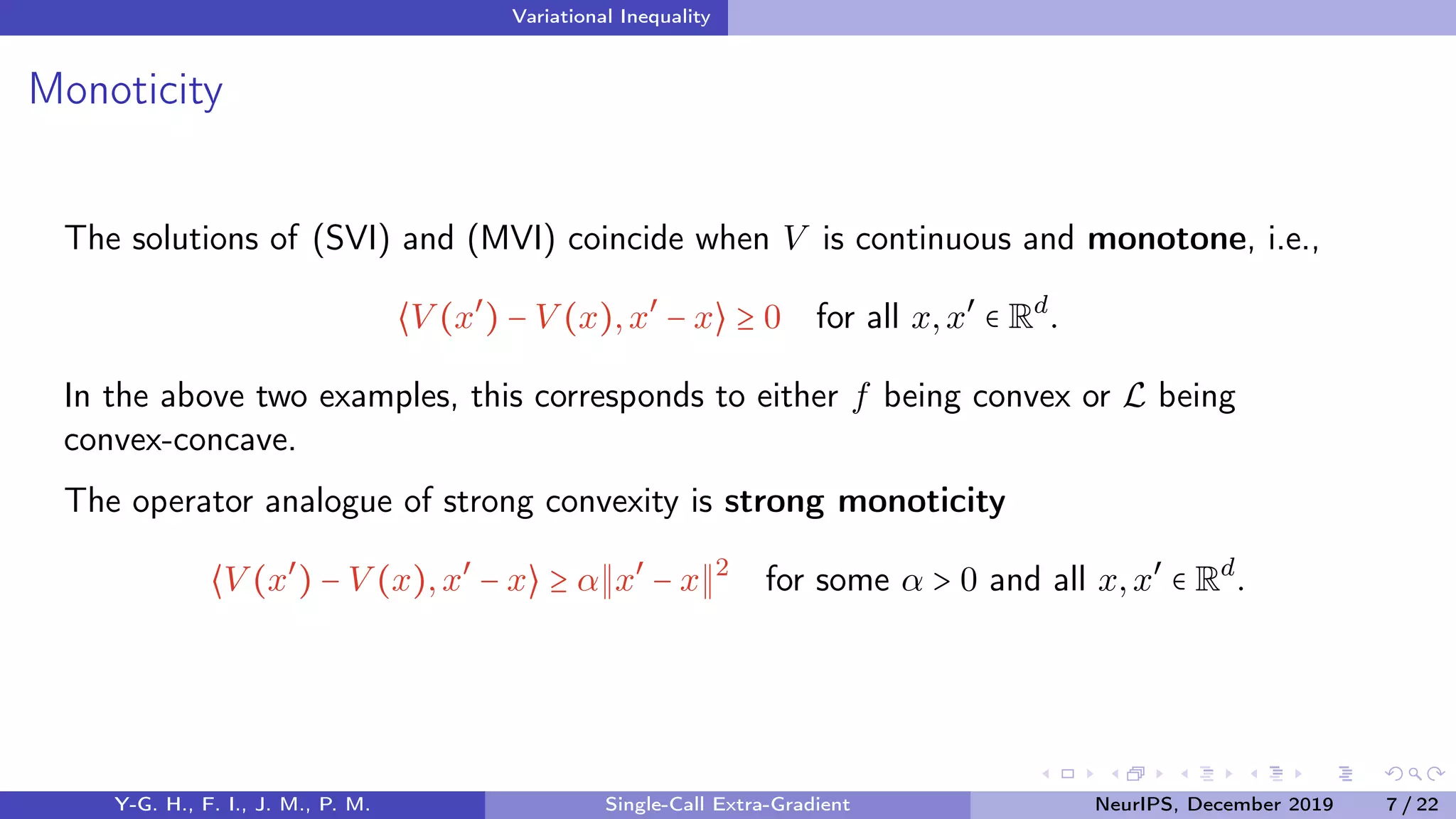 Variational Inequality
Monoticity
The solutions of (SVI) and (MVI) coincide when V is continuous and monotone, i.e.,
⟨V (x′
) − V (x),x′
− x⟩ ≥ 0 for all x,x′
∈ Rd
.
In the above two examples, this corresponds to either f being convex or L being
convex-concave.
The operator analogue of strong convexity is strong monoticity
⟨V (x′
) − V (x),x′
− x⟩ ≥ α x′
− x 2
for some α > 0 and all x,x′
∈ Rd
.
Y-G. H., F. I., J. M., P. M. Single-Call Extra-Gradient NeurIPS, December 2019 7 / 22
 