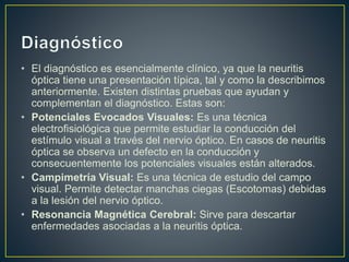 • El diagnóstico es esencialmente clínico, ya que la neuritis
óptica tiene una presentación típica, tal y como la describimos
anteriormente. Existen distintas pruebas que ayudan y
complementan el diagnóstico. Estas son:
• Potenciales Evocados Visuales: Es una técnica
electrofisiológica que permite estudiar la conducción del
estímulo visual a través del nervio óptico. En casos de neuritis
óptica se observa un defecto en la conducción y
consecuentemente los potenciales visuales están alterados.
• Campimetría Visual: Es una técnica de estudio del campo
visual. Permite detectar manchas ciegas (Escotomas) debidas
a la lesión del nervio óptico.
• Resonancia Magnética Cerebral: Sirve para descartar
enfermedades asociadas a la neuritis óptica.
 