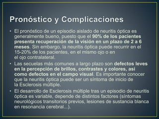 • El pronóstico de un episodio aislado de neuritis óptica es
generalmente bueno, puesto que el 90% de los pacientes
presenta recuperación de la visión en un plazo de 2 a 6
meses. Sin embargo, la neuritis óptica puede recurrir en el
15-20% de los pacientes, en el mismo ojo o en
el ojo contralateral.
• Las secuelas más comunes a largo plazo son defectos leves
en la percepción de brillos, contrastes y colores, así
como defectos en el campo visual. Es importante conocer
que la neuritis óptica puede ser un síntoma de inicio de
la Esclerosis múltiple.
• El desarrollo de Esclerosis múltiple tras un episodio de neuritis
óptica es variable, depende de distintos factores (síntomas
neurológicos transitorios previos, lesiones de sustancia blanca
en resonancia cerebral...).
 