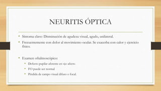 NEURITIS ÓPTICA
• Síntoma clave: Disminución de agudeza visual, agudo, unilateral.
• Frecuentemente con dolor al movimiento ocular. Se exacerba con calor y ejercicio
físico.
• Examen oftalmoscópico:
• Defecto pupilar aferente en ojo afecto
• FO puede ser normal
• Pérdida de campo visual difuso o focal.
 