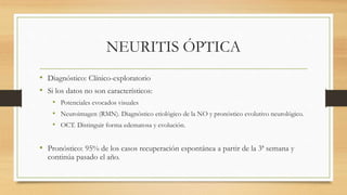 NEURITIS ÓPTICA
• Diagnóstico: Clínico-exploratorio
• Si los datos no son característicos:
• Potenciales evocados visuales
• Neuroimagen (RMN). Diagnóstico etiológico de la NO y pronóstico evolutivo neurológico.
• OCT. Distinguir forma edematosa y evolución.
• Pronóstico: 95% de los casos recuperación espontánea a partir de la 3ª semana y
continúa pasado el año.
 