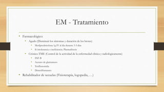 EM - Tratamiento
• Farmacológico:
• Agudo (Disminuir los síntomas y duración de los brotes)
• Metilprednisolona 1g IV al día durante 3-5 días
• Si intolerancia o ineficiencia. Plasmaféresis
• Crónico-TME (Control de la actividad de la enfermedad clínica y radiológicamente)
• INF-B
• Acetato de glatiramero
• Teriflunomida
• Dimetilfumarato
• Rehabilitador de secuelas (Fisioterapía, logopedia, …)
 