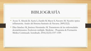 BIBLIOGRAFÍA
• Ayuso T, Aliseda D, Ajuria I, Zandío B, Mayor S, Navarro M. Neuritis óptica
inflamatoria. Anales del Sistema Sanitario de Navarra. 2009;32(2).
• Díaz Sánchez M, Jiménez Hernández M. Tratamiento de las enfermedades
desmielinizantes. Esclerosis múltiple. Medicine - Programa de Formación
Médica Continuada Acreditado. 2016;12(23):1337-1349.
 