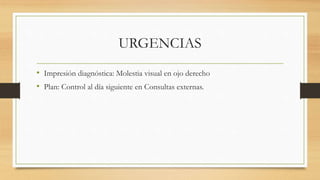 URGENCIAS
• Impresión diagnóstica: Molestia visual en ojo derecho
• Plan: Control al día siguiente en Consultas externas.
 