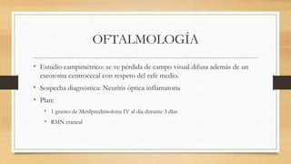 OFTALMOLOGÍA
• Estudio campimétrico: se ve pérdida de campo visual difusa además de un
escotoma centrocecal con respeto del rafe medio.
• Sospecha diagnóstica: Neuritis óptica inflamatoria
• Plan:
• 1 gramo de Metilprednisolona IV al día durante 3 días
• RMN craneal
 