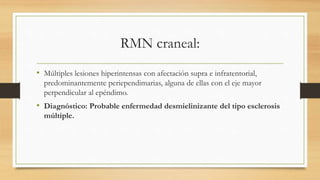 RMN craneal:
• Múltiples lesiones hiperintensas con afectación supra e infratentorial,
predominantemente periependimarias, alguna de ellas con el eje mayor
perpendicular al epéndimo.
• Diagnóstico: Probable enfermedad desmielinizante del tipo esclerosis
múltiple.
 