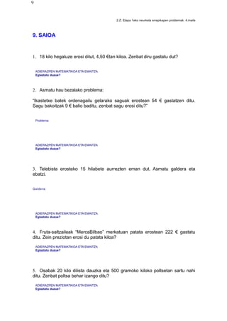 9
2.Z. Etapa 1eko neurketa errepikapen problemak. 4.maila
9. SAIOA
1. 18 kilo hegaluze erosi ditut, 4,50 €tan kiloa. Zenbat diru gastatu dut?
ADIERAZPEN MATEMATIKOA ETA EMAITZA
Egiaztatu duzue?
2. Asmatu hau bezalako problema:
“Ikastetxe batek ordenagailu gelarako saguak erostean 54 € gastatzen ditu.
Sagu bakoitzak 9 € balio baditu, zenbat sagu erosi ditu?”
Problema:
ADIERAZPEN MATEMATIKOA ETA EMAITZA
Egiaztatu duzue?
3. Telebista erosteko 15 hilabete aurrezten eman dut. Asmatu galdera eta
ebatzi.
Galdera:
ADIERAZPEN MATEMATIKOA ETA EMAITZA
Egiaztatu duzue?
4. Fruta-saltzaileak “MercaBilbao” merkatuan patata erostean 222 € gastatu
ditu. Zein preziotan erosi du patata kiloa?
ADIERAZPEN MATEMATIKOA ETA EMAITZA
Egiaztatu duzue?
5. Osabak 20 kilo dilista dauzka eta 500 gramoko kiloko poltsetan sartu nahi
ditu. Zenbat poltsa behar izango ditu?
ADIERAZPEN MATEMATIKOA ETA EMAITZA
Egiaztatu duzue?
 