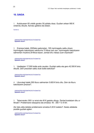 10
2.Z. Etapa 1eko neurketa errepikapen problemak. 4.maila
10. SAIOA
1. Autobusean 65 urtetik gorako 30 jubilatu doaz. Guztien artean 900 €
ordaindu dituzte. Asmatu galdera eta ebatzi.
Galdera:
ADIERAZPEN MATEMATIKOA ETA EMAITZA
Egiaztatu duzue?
2. Enpresa batek, 2005eko gabonetan, 195 inprimagailu saldu zituen.
Inprimagailu bakoitzaren salneurria 72 €koa izan zen. Inprimagailu bakoitzaren
salmentan mozkina 29 €koa bazen, zenbat diru irabazi zuen enpresak?
ADIERAZPEN MATEMATIKOA ETA EMAITZA
Egiaztatu duzue?
3. Upeltegian 17.500 botila ardo zeuden. Guztiak saldu eta gero 42.500 € lortu
dituzte. Zein preziotan saldu dute botila bakoitza?
ADIERAZPEN MATEMATIKOA ETA EMAITZA
Egiaztatu duzue?
4. Liburutegi batek 295 liburu salmentan 5.605 € lortu ditu. Zein da liburu
bakoitzaren prezioa?.
ADIERAZPEN MATEMATIKOA ETA EMAITZA
Egiaztatu duzue?
5. Tabernarako 300 l ur erosi eta 45 € gastatu ditugu. Zenbat kostatzen ditu ur
litroak?. Problemaren ebazpena eta emaitza: 45 : 300 = 0,15 €/l.
Zer datu alda daiteke problemaren emaitza 0,30 € izateko?. Saiatu aldaketa
posible guztiak egiten.
ADIERAZPEN MATEMATIKOA ETA EMAITZA
Egiaztatu duzue?
 