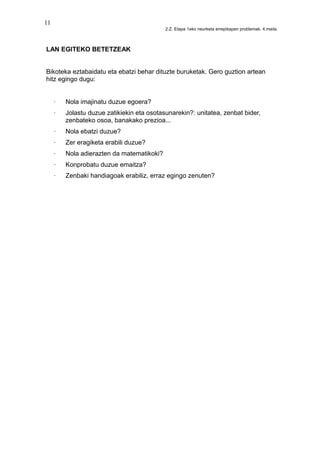 11
2.Z. Etapa 1eko neurketa errepikapen problemak. 4.maila
LAN EGITEKO BETETZEAK
Bikoteka eztabaidatu eta ebatzi behar dituzte buruketak. Gero guztion artean
hitz egingo dugu:
· Nola imajinatu duzue egoera?
· Jolastu duzue zatikiekin eta osotasunarekin?: unitatea, zenbat bider,
zenbateko osoa, banakako prezioa...
· Nola ebatzi duzue?
· Zer eragiketa erabili duzue?
· Nola adierazten da matematikoki?
· Konprobatu duzue emaitza?
· Zenbaki handiagoak erabiliz, erraz egingo zenuten?
 