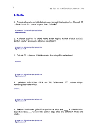 2
2.Z. Etapa 1eko neurketa errepikapen problemak. 4.maila
2. SAIOA
1. Argazki-albumeko orrialde bakoitzean 4 argazki itsats daitezke. Albumek 10
orrialde badauzka, zenbat argazki itsats daitezke?
ADIERAZPEN MATEMATIKOA ETA EMAITZA
Egiaztatu duzue?
2. 4. mailan dagoen 10 urteko neska batek hogeita hamar eraztun dauzka.
Zenbat eraztun ipin dezake atzamar bakoitzean?
ADIERAZPEN MATEMATIKOA ETA EMAITZA
Egiaztatu duzue?
3. Datuak: 30 poltsa eta 1.500 karamelu. Asmatu galdera eta ebatzi.
Problema:
ADIERAZPEN MATEMATIKOA ETA EMAITZA
Egiaztatu duzue?
4. Upeltegian ardo litroak 1,50 € balio ditu. Tabernarako 200 l erosten ditugu.
Asmatu galdera eta ebatzi.
Galdera:
ADIERAZPEN MATEMATIKOA ETA EMAITZA
Egiaztatu duzue?
5. Eskolak informatika gelarako sagu batzuk erosi eta ____ € ordaindu ditu.
Sagu bakoitzak ___ € balio ditu. Zenbat sagu erosi ditu eskolak?. Osatu eta
ebatzi.
ADIERAZPEN MATEMATIKOA ETA EMAITZA
Egiaztatu duzue?
 