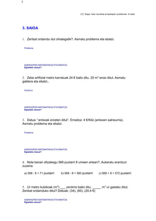 3
2.Z. Etapa 1eko neurketa errepikapen problemak. 4.maila
3. SAIOA
1. Zenbat ordaindu dut ohialagatik?. Asmatu problema eta ebatzi.
Problema:
ADIERAZPEN MATEMATIKOA ETA EMAITZA
Egiaztatu duzue?
2. Zelai artifizial metro karratuak 24 € balio ditu. 25 m2
erosi ditut. Asmatu
galdera eta ebatzi..
Galdera:
ADIERAZPEN MATEMATIKOA ETA EMAITZA
Egiaztatu duzue?
3. Datua: “antxoak erosten ditut”. Emaitza: 4 €/Kilo (antxoen salneurria).
Asmatu problema eta ebatzi.
Problema:
ADIERAZPEN MATEMATIKOA ETA EMAITZA
Egiaztatu duzue?
4. Nola banan ditzakegu 568 puxtarri 8 umeen artean?. Aukeratu erantzun
zuzena:
a) 568 : 8 = 71 puxtarri b) 568 - 8 = 560 puxtarri c) 568 + 8 = 572 puxtarri
5. Ur metro kubikoak (m3
) ___ zentimo balio ditu. _____ m3
ur gastatu ditut.
Zenbat ordainduko ditut?.Datuak: (34), (60), (20,4 €)
ADIERAZPEN MATEMATIKOA ETA EMAITZA
Egiaztatu duzue?
 
