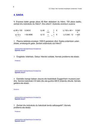 4
2.Z. Etapa 1eko neurketa errepikapen problemak. 4.maila
4. SAIOA
1. Enpresa batek garaje plaza 48 €tan alokatzen du hilero. 105 plaza baditu,
zenbat diru kobratuko du hilero?. Eta urtero?. Aukeratu erantzun zuzena:
a) 48 x 105
=
5.040 € b) 48 +
105
1
5
€ c) 105 x 48 = 5.040
€
a) 12 x
5.040
= 60.480€ b) 12 +
153
= 1
6
€ c) 5.040 : 12 = 420
€
2. Plasma telebista erostean 1500 € gastatzen ditut. Epeka ordaintzen uzten
didate, errekargurik gabe. Zenbat ordainduko dut hilero?
ADIERAZPEN MATEMATIKOA ETA EMAITZA
Egiaztatu duzue?
3. Eragiketa: biderkatu. Datua: hileroko soldata. Asmatu problema eta ebatzi.
Problema:
ADIERAZPEN MATEMATIKOA ETA EMAITZA
Egiaztatu duzue?
4. Eskolako txango batean Josune eta ikaskideak Guggenheim museora joan
dira. Sarrera bakoitzak 4 € balio ditu eta guztira 480 € ordaindu dituzte. Asmatu
galdera eta ebatzi.
Galdera:
ADIERAZPEN MATEMATIKOA ETA EMAITZA
Egiaztatu duzue?
5. Zenbat diru kobratuko du bakoitzak landa saltzeagatik?. Asmatu
problema eta ebatzi.
Problema:
ADIERAZPEN MATEMATIKOA ETA EMAITZA
Egiaztatu duzue?
 