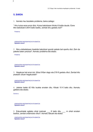 5
2.Z. Etapa 1eko neurketa errepikapen problemak. 4.maila
5. SAIOA
1. Asmatu hau bezalako problema, baina zailago:
“ Hiru kutxa esne erosi ditut. Kutxa bakoitzean litroko 6 botila daude. Esne
litro bakoitzak 0,90 € balio baditu, zenbat diru gastatu dut?”
Problema:
ADIERAZPEN MATEMATIKOA ETA EMAITZA
Egiaztatu duzue?
2. Nire urtebetetzean ikaskide bakoitzari gozoki pakete bat oparitu diot. Zein da
pakete baten prezioa?. Asmatu problema eta ebatzi.
Problema:
ADIERAZPEN MATEMATIKOA ETA EMAITZA
Egiaztatu duzue?
3. Hegaluze bat erosi dut. Kiloa 8 €tan dago eta 216 € gastatu ditut. Zenbat kilo
pisatzen zituen hegaluzeak?
ADIERAZPEN MATEMATIKOA ETA EMAITZA
Egiaztatu duzue?
4. Jatetxe batek 42 Kilo txuleta erosten ditu. Kiloak 15 € balio ditu. Asmatu
galdera eta ebatzi.
Galdera:
ADIERAZPEN MATEMATIKOA ETA EMAITZA
Egiaztatu duzue?
5. Eskuoihalak egiteko ohial metroak ___ € balio ditu. ___ m ohial erosten
baditut, zenbat ordainduko ditut?. Asmatu datuak eta ebatzi.
ADIERAZPEN MATEMATIKOA ETA EMAITZA
Egiaztatu duzue?
 