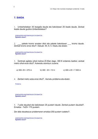 7
2.Z. Etapa 1eko neurketa errepikapen problemak. 4.maila
7. SAIOA
1. Unibertsitatean 35 ikasgela daude eta bakoitzean 25 ikasle daude. Zenbat
ikasle daude guztira Unibertsitatean?
ADIERAZPEN MATEMATIKOA ETA EMAITZA
Egiaztatu duzue?
2. ___ pakete kromo erosten ditut eta pakete bakoitzean ___ kromo daude.
Zenbat kromo erosi ditut?. Datuak: 40, 8, 5. Osatu eta ebatzi.
ADIERAZPEN MATEMATIKOA ETA EMAITZA
Egiaztatu duzue?
3. Gortinak egiteko oihal metroa 25 €tan dago. 300 € ordaindu baditut, zenbat
metro oihal erosi ditut?. Aukeratu erantzun zuzena:
a) 300- 25 = 275 m b) 300 : 25 = 12 m c) 300 x 25 = 7.500 m
4. Zenbat metro soka erosi ditut? . Asmatu problema eta ebatzi.
Problema:
ADIERAZPEN MATEMATIKOA ETA EMAITZA
Egiaztatu duzue?
5. 7 pote dauzkat eta bakoitzean 25 puxtarri daude. Zenbat puxtarri dauzkat?.
Emaitza : 7x25= 175 puxtarri.
Zer alda dezakezue problemaren emaitza 250 puxtarri izateko?.
ADIERAZPEN MATEMATIKOA ETA EMAITZA
Egiaztatu duzue?
 