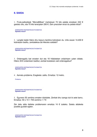 2.Z. Etapa 1eko neurketa errepikapen problemak. 4.maila
8. SAIOA
1. Fruta-saltzaileak “MercaBilbao” merkatuan 74 kilo patata erostean 222 €
gastatu ditu, eta 70 kilo laranjatan 280 €. Zein preziotan erosi du patata kiloa?
ADIERAZPEN MATEMATIKOA ETA EMAITZA
Egiaztatu duzue?
2. Langile batek hilero diru kopuru berdina kobratzen du. Urte osoan 14.400 €
kobratzen baditu, zenbatekoa da hileroko soldata?
ADIERAZPEN MATEMATIKOA ETA EMAITZA
Egiaztatu duzue?
3. Ordenagailu bat erosten dut eta 18 hilabetetan ordaintzen uzten didate.
Hilero 39 € ordaintzen baditut, zenbat kostatzen zait ordenagailua?
ADIERAZPEN MATEMATIKOA ETA EMAITZA
Egiaztatu duzue?
4. Asmatu problema. Eragiketa: zatitu. Emaitza: 12 metro.
Problema:
ADIERAZPEN MATEMATIKOA ETA EMAITZA
Egiaztatu duzue?
5. Egunero 50 zentimo ematen dizkidate. Zenbat diru izango dut bi aste barru.
Emaitza: 50 x 14 = 700 zentimo = 7 €
Zer datu alda daiteke problemaren emaitza 14 € izateko. Saiatu aldaketa
posible guztiak egiten.
ADIERAZPEN MATEMATIKOA ETA EMAITZA
Egiaztatu duzue?
 