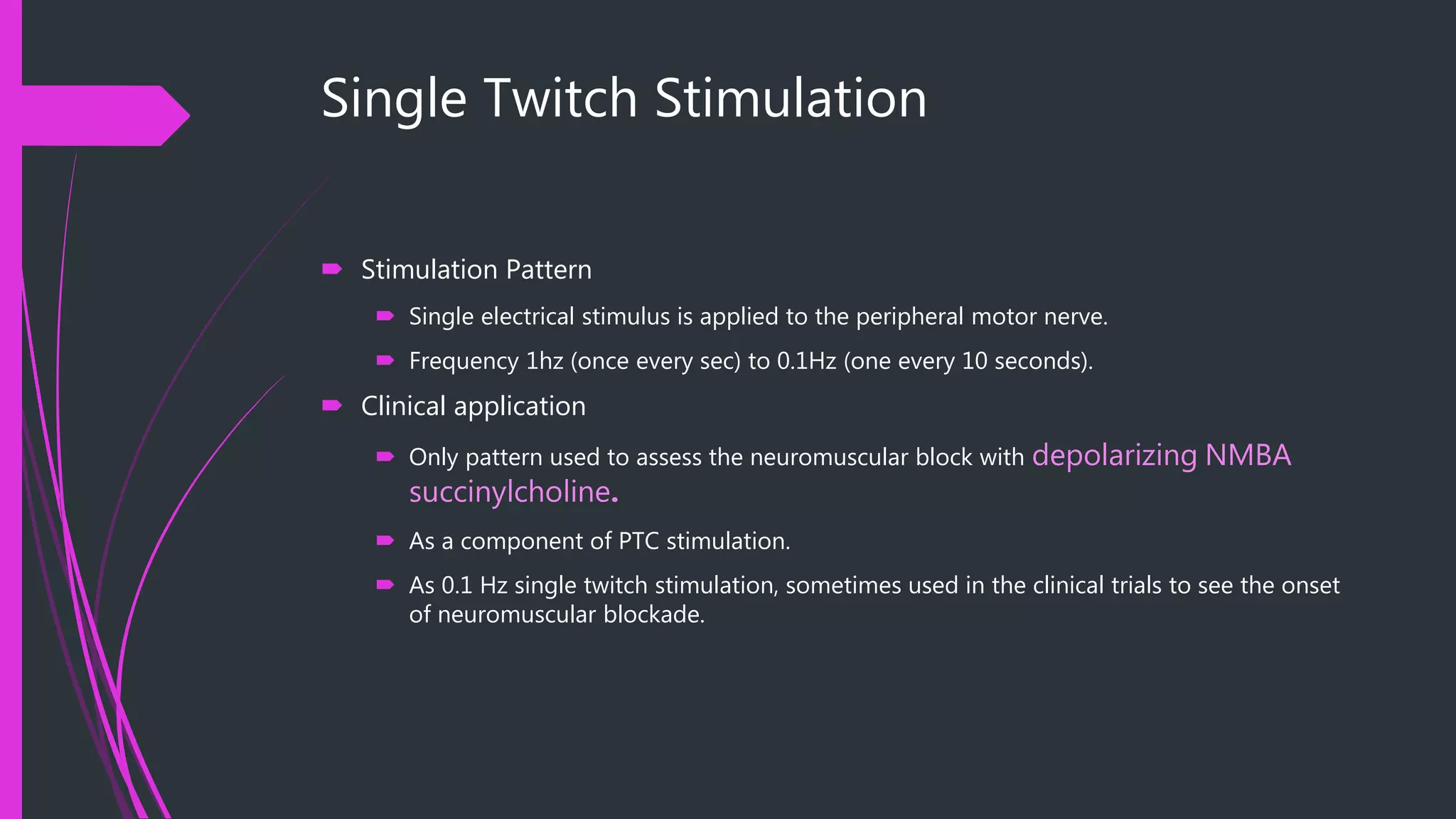 Single Twitch Stimulation
 Stimulation Pattern
 Single electrical stimulus is applied to the peripheral motor nerve.
 Frequency 1hz (once every sec) to 0.1Hz (one every 10 seconds).
 Clinical application
 Only pattern used to assess the neuromuscular block with depolarizing NMBA
succinylcholine.
 As a component of PTC stimulation.
 As 0.1 Hz single twitch stimulation, sometimes used in the clinical trials to see the onset
of neuromuscular blockade.
 