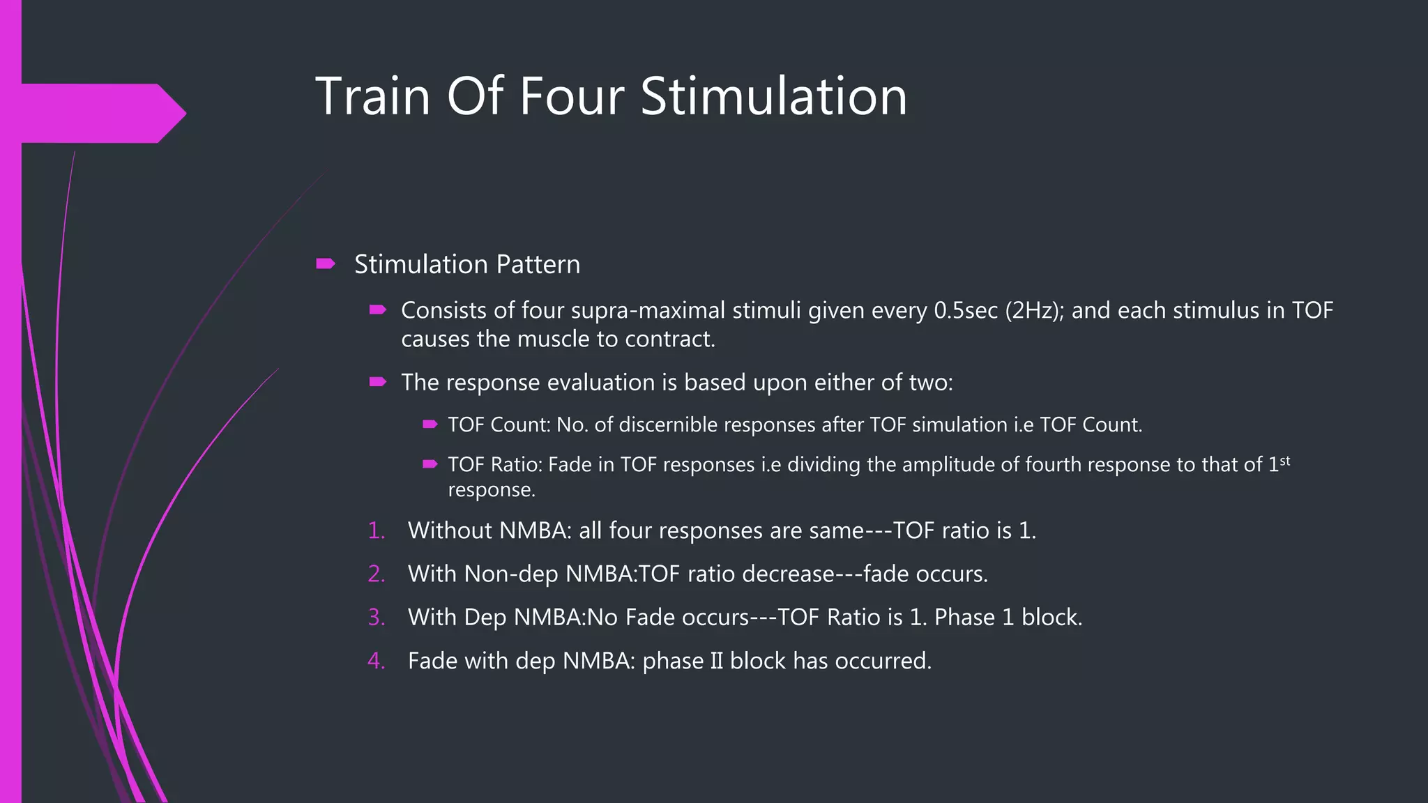 Train Of Four Stimulation
 Stimulation Pattern
 Consists of four supra-maximal stimuli given every 0.5sec (2Hz); and each stimulus in TOF
causes the muscle to contract.
 The response evaluation is based upon either of two:
 TOF Count: No. of discernible responses after TOF simulation i.e TOF Count.
 TOF Ratio: Fade in TOF responses i.e dividing the amplitude of fourth response to that of 1st
response.
1. Without NMBA: all four responses are same---TOF ratio is 1.
2. With Non-dep NMBA:TOF ratio decrease---fade occurs.
3. With Dep NMBA:No Fade occurs---TOF Ratio is 1. Phase 1 block.
4. Fade with dep NMBA: phase II block has occurred.
 