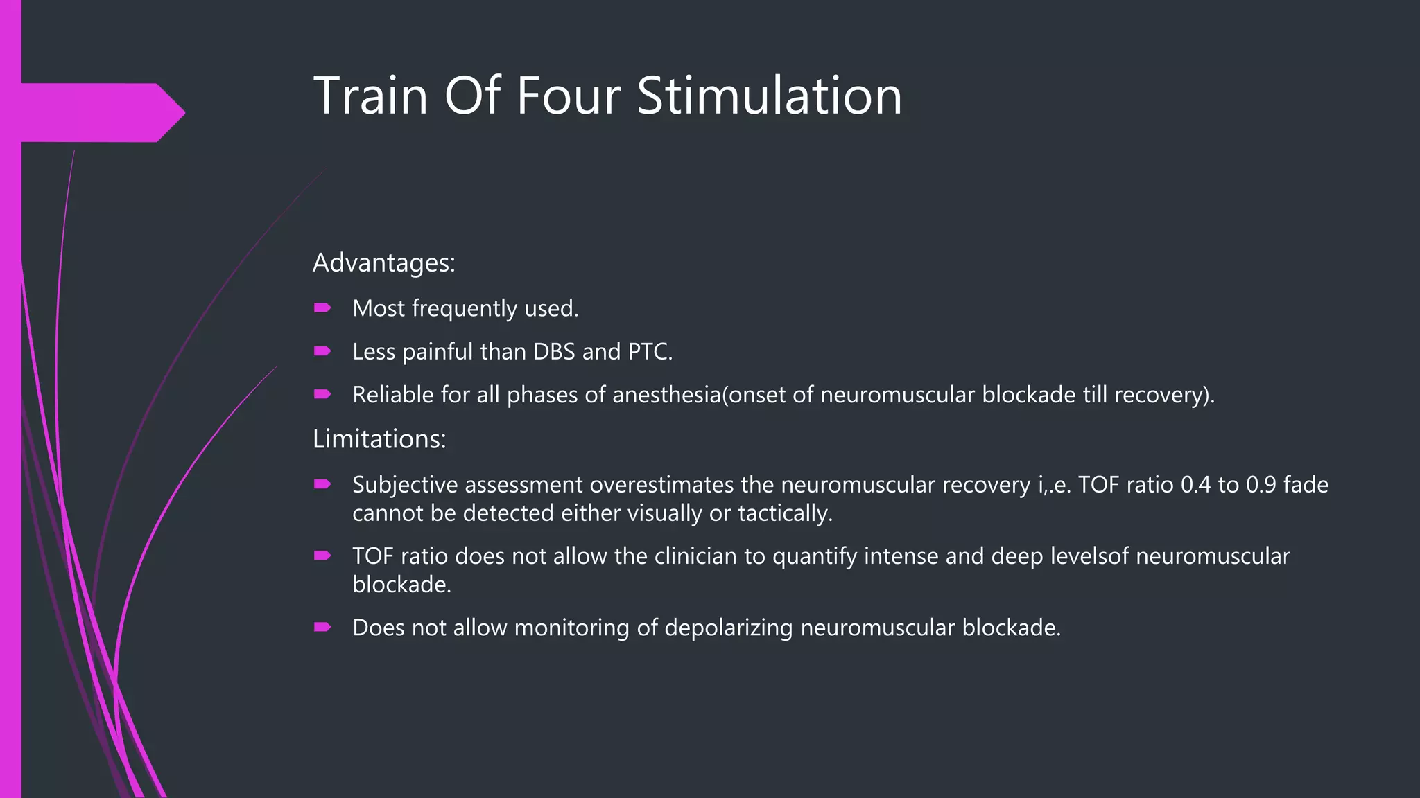 Train Of Four Stimulation
Advantages:
 Most frequently used.
 Less painful than DBS and PTC.
 Reliable for all phases of anesthesia(onset of neuromuscular blockade till recovery).
Limitations:
 Subjective assessment overestimates the neuromuscular recovery i,.e. TOF ratio 0.4 to 0.9 fade
cannot be detected either visually or tactically.
 TOF ratio does not allow the clinician to quantify intense and deep levelsof neuromuscular
blockade.
 Does not allow monitoring of depolarizing neuromuscular blockade.
 