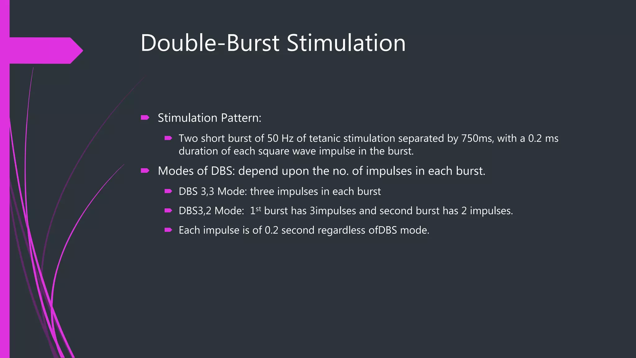 Double-Burst Stimulation
 Stimulation Pattern:
 Two short burst of 50 Hz of tetanic stimulation separated by 750ms, with a 0.2 ms
duration of each square wave impulse in the burst.
 Modes of DBS: depend upon the no. of impulses in each burst.
 DBS 3,3 Mode: three impulses in each burst
 DBS3,2 Mode: 1st burst has 3impulses and second burst has 2 impulses.
 Each impulse is of 0.2 second regardless ofDBS mode.
 
