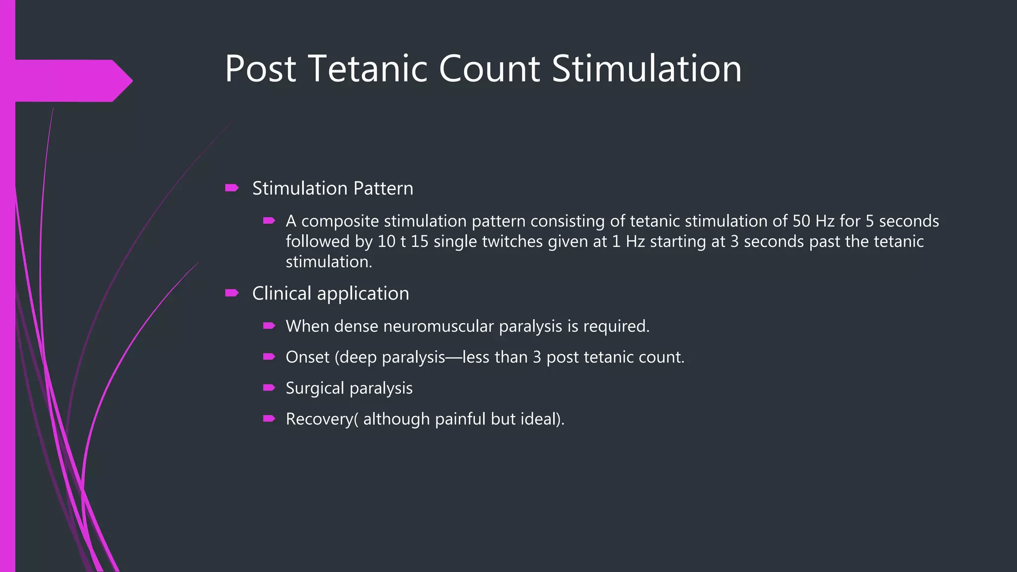 Post Tetanic Count Stimulation
 Stimulation Pattern
 A composite stimulation pattern consisting of tetanic stimulation of 50 Hz for 5 seconds
followed by 10 t 15 single twitches given at 1 Hz starting at 3 seconds past the tetanic
stimulation.
 Clinical application
 When dense neuromuscular paralysis is required.
 Onset (deep paralysis—less than 3 post tetanic count.
 Surgical paralysis
 Recovery( although painful but ideal).
 