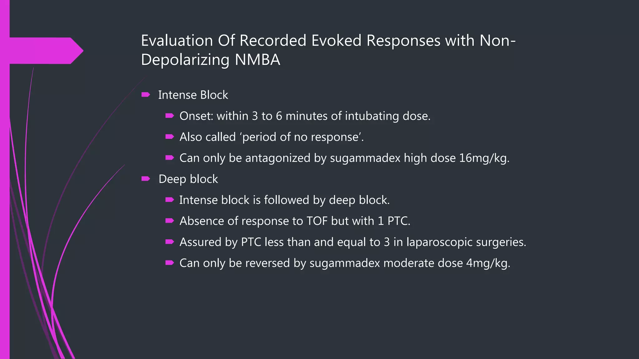 Evaluation Of Recorded Evoked Responses with Non-
Depolarizing NMBA
 Intense Block
 Onset: within 3 to 6 minutes of intubating dose.
 Also called ‘period of no response’.
 Can only be antagonized by sugammadex high dose 16mg/kg.
 Deep block
 Intense block is followed by deep block.
 Absence of response to TOF but with 1 PTC.
 Assured by PTC less than and equal to 3 in laparoscopic surgeries.
 Can only be reversed by sugammadex moderate dose 4mg/kg.
 