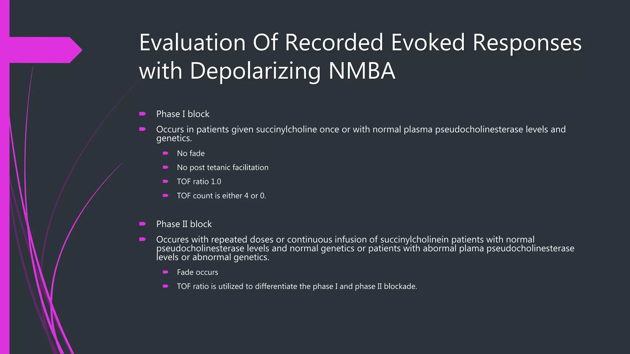 Evaluation Of Recorded Evoked Responses
with Depolarizing NMBA
 Phase I block
 Occurs in patients given succinylcholine once or with normal plasma pseudocholinesterase levels and
genetics.
 No fade
 No post tetanic facilitation
 TOF ratio 1.0
 TOF count is either 4 or 0.
 Phase II block
 Occures with repeated doses or continuous infusion of succinylcholinein patients with normal
pseudocholinesterase levels and normal genetics or patients with abormal plama pseudocholinesterase
levels or abnormal genetics.
 Fade occurs
 TOF ratio is utilized to differentiate the phase I and phase II blockade.
 