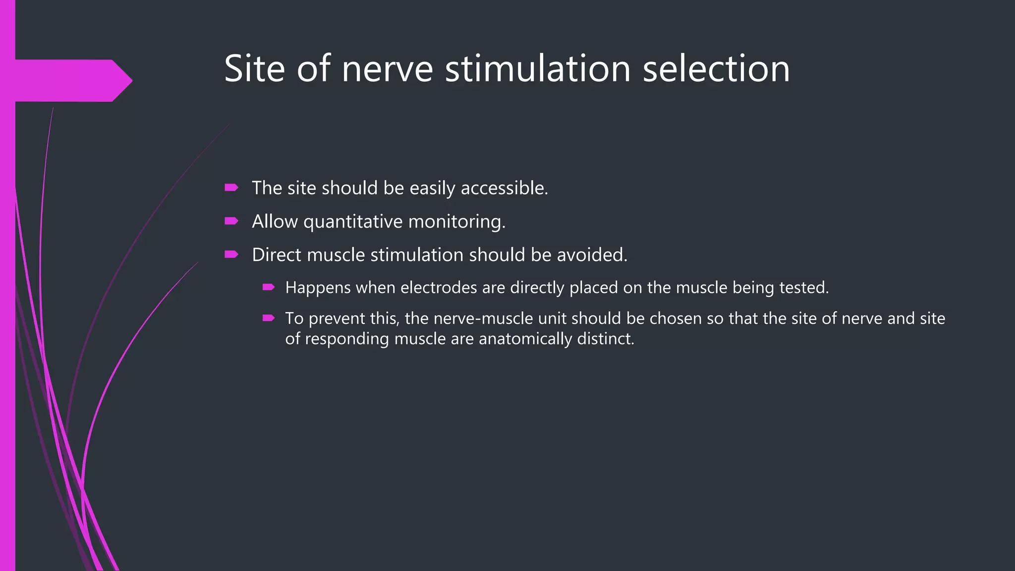 Site of nerve stimulation selection
 The site should be easily accessible.
 Allow quantitative monitoring.
 Direct muscle stimulation should be avoided.
 Happens when electrodes are directly placed on the muscle being tested.
 To prevent this, the nerve-muscle unit should be chosen so that the site of nerve and site
of responding muscle are anatomically distinct.
 