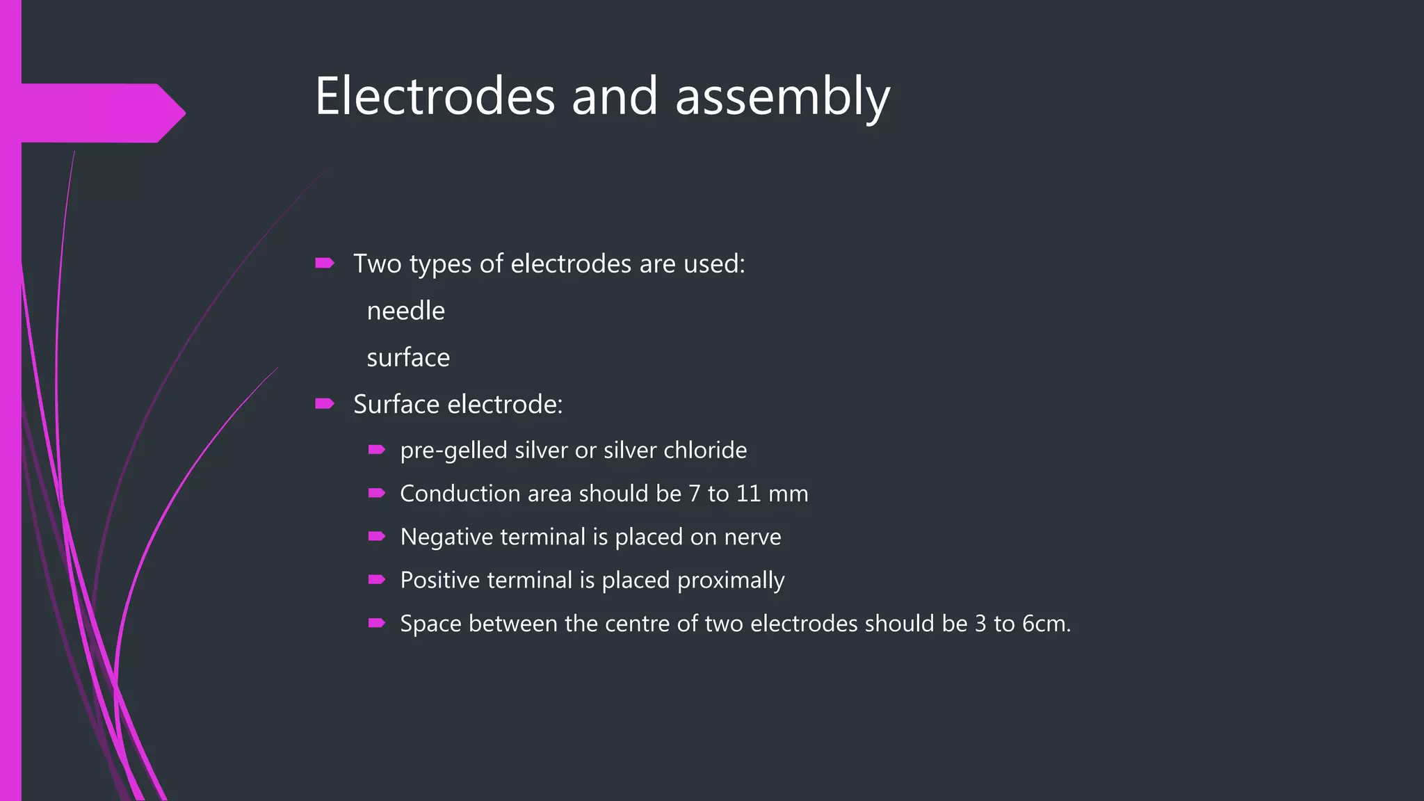 Electrodes and assembly
 Two types of electrodes are used:
needle
surface
 Surface electrode:
 pre-gelled silver or silver chloride
 Conduction area should be 7 to 11 mm
 Negative terminal is placed on nerve
 Positive terminal is placed proximally
 Space between the centre of two electrodes should be 3 to 6cm.
 