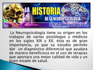 La Neuropsicología tiene su origen en los trabajos de varios psicólogos y médicos en los siglos XIX y XX. ésta es de gran importancia, ya que su estudio permite dar un diagnóstico diferencial que ayudara de manera beneficiosa en el uso de terapias que aportara una mejor calidad de vida y un buen estado de salud.
