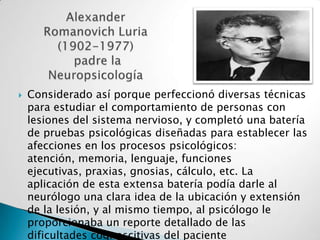 Alexander Romanovich Luria (1902-1977)  padre la  NeuropsicologíaConsiderado así porque perfeccionó diversas técnicas para estudiar el comportamiento de personas con lesiones del sistema nervioso, y completó una batería de pruebas psicológicas diseñadas para establecer las afecciones en los procesos psicológicos: atención, memoria, lenguaje, funciones ejecutivas, praxias, gnosias, cálculo, etc. La aplicación de esta extensa batería podía darle al neurólogo una clara idea de la ubicación y extensión de la lesión, y al mismo tiempo, al psicólogo le proporcionaba un reporte detallado de las dificultades cognoscitivas del paciente