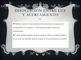 DISOCIACIÓN ENTRE LUZ
     Y ACERCAMIENTO

 Reflejo normal a la luz produce más miosis que la respuesta al
acercamiento: lo contrario -> Disociación pupilar entre luz y
acercamiento.

 Causa: defecto pupilar aferente: porq se reduce el reflejo pupilar a
la luz en el ojo afectado pero la respuesta al acercamiento es normal.
 