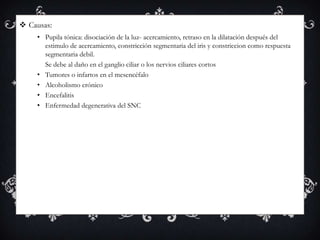  Causas:
    • Pupila tónica: disociación de la luz- acercamiento, retraso en la dilatación después del
      estimulo de acercamiento, constricción segmentaria del iris y constriccion como respuesta
      segmentaria debil.
      Se debe al daño en el ganglio ciliar o los nervios ciliares cortos
    • Tumores o infartos en el mesencéfalo
    • Alcoholismo crónico
    • Encefalitis
    • Enfermedad degenerativa del SNC
 