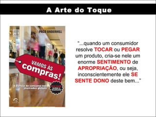 A Arte do Toque




       “...quando um consumidor
      resolve TOCAR ou PEGAR
      um produto, cria-se nele um
       enorme SENTIMENTO de
       APROPRIAÇÃO, ou seja,
       inconscientemente ele SE
      SENTE DONO deste bem...”
 