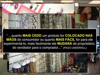 “... quanto MAIS CEDO um produto for COLOCADO NAS
 MÃOS do consumidor ou quanto MAIS FÁCIL for para ele
experimentá-lo, mais facilmente ele MUDARÁ de proprietário,
        do vendedor para o comprador...” (PACO UNDERHILL)
 
