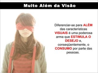 Muito Além da Visão



           Diferenciar-se para ALÉM
               das características
           VISUAIS é uma poderosa
            arma que ESTIMULA O
                  DESEJO e,
             conseqüentemente, o
           CONSUMO por parte das
                   pessoas.
 