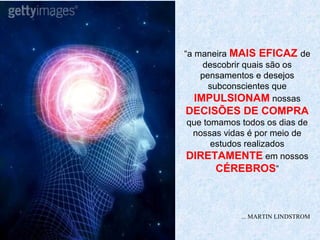 “a maneira MAIS EFICAZ de
     descobrir quais são os
    pensamentos e desejos
      subconscientes que
   IMPULSIONAM nossas
DECISÕES DE COMPRA
que tomamos todos os dias de
 nossas vidas é por meio de
      estudos realizados
DIRETAMENTE em nossos
       CÉREBROS”



            ... MARTIN LINDSTROM
 