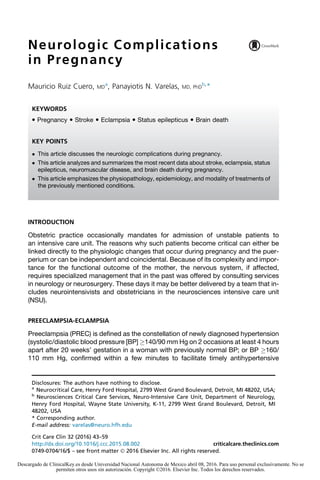 Neurologic Complications
in Pregnancy
Mauricio Ruiz Cuero, MD
a
, Panayiotis N. Varelas, MD, PhD
b,
*
INTRODUCTION
Obstetric practice occasionally mandates for admission of unstable patients to
an intensive care unit. The reasons why such patients become critical can either be
linked directly to the physiologic changes that occur during pregnancy and the puer-
perium or can be independent and coincidental. Because of its complexity and impor-
tance for the functional outcome of the mother, the nervous system, if affected,
requires specialized management that in the past was offered by consulting services
in neurology or neurosurgery. These days it may be better delivered by a team that in-
cludes neurointensivists and obstetricians in the neurosciences intensive care unit
(NSU).
PREECLAMPSIA-ECLAMPSIA
Preeclampsia (PREC) is defined as the constellation of newly diagnosed hypertension
(systolic/diastolic blood pressure [BP] !140/90 mm Hg on 2 occasions at least 4 hours
apart after 20 weeks’ gestation in a woman with previously normal BP; or BP !160/
110 mm Hg, confirmed within a few minutes to facilitate timely antihypertensive
Disclosures: The authors have nothing to disclose.
a
Neurocritical Care, Henry Ford Hospital, 2799 West Grand Boulevard, Detroit, MI 48202, USA;
b
Neurosciences Critical Care Services, Neuro-Intensive Care Unit, Department of Neurology,
Henry Ford Hospital, Wayne State University, K-11, 2799 West Grand Boulevard, Detroit, MI
48202, USA
* Corresponding author.
E-mail address: varelas@neuro.hfh.edu
KEYWORDS
 Pregnancy  Stroke  Eclampsia  Status epilepticus  Brain death
KEY POINTS
 This article discusses the neurologic complications during pregnancy.
 This article analyzes and summarizes the most recent data about stroke, eclampsia, status
epilepticus, neuromuscular disease, and brain death during pregnancy.
 This article emphasizes the physiopathology, epidemiology, and modality of treatments of
the previously mentioned conditions.
Crit Care Clin 32 (2016) 43–59
http://dx.doi.org/10.1016/j.ccc.2015.08.002 criticalcare.theclinics.com
0749-0704/16/$ – see front matter Ó 2016 Elsevier Inc. All rights reserved.
Descargado de ClinicalKey.es desde Universidad Nacional Autonoma de Mexico abril 08, 2016. Para uso personal exclusivamente. No se
permiten otros usos sin autorización. Copyright ©2016. Elsevier Inc. Todos los derechos reservados.
 